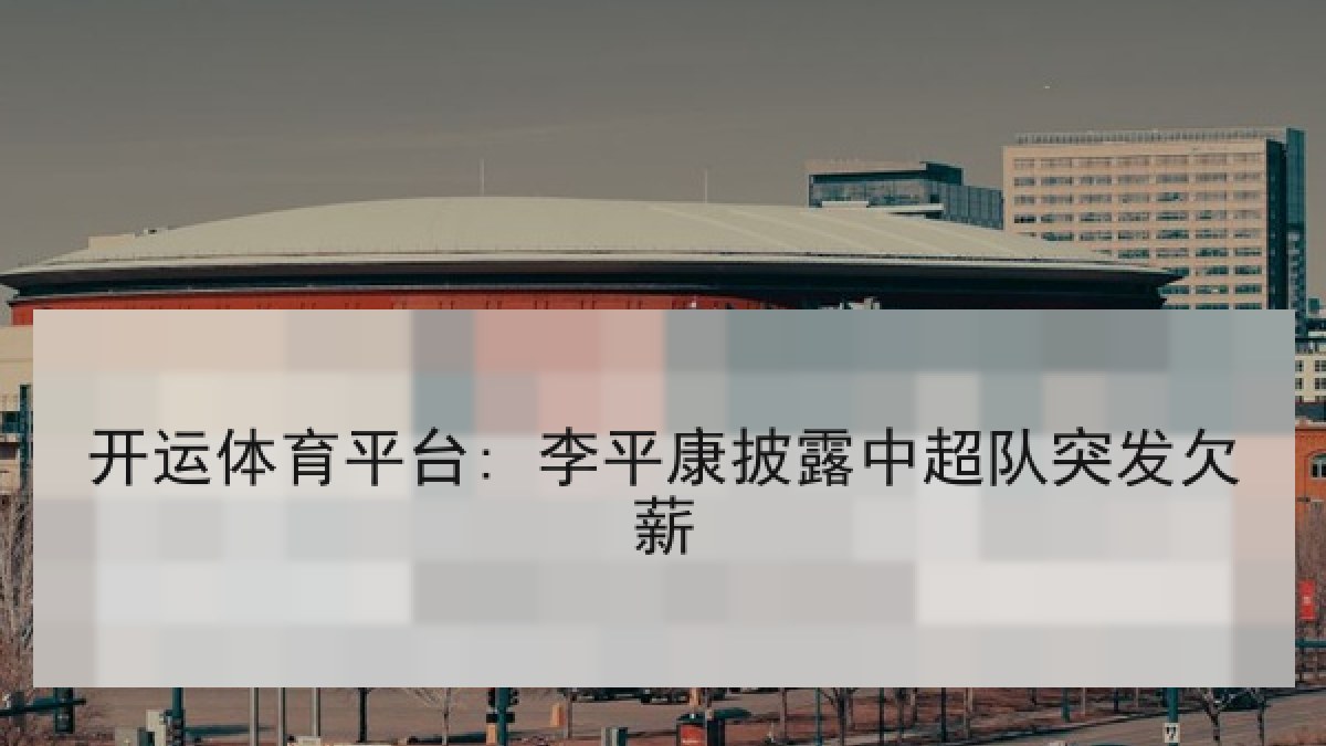 开运体育平台: 李平康披露中超队突发欠薪 开运体育平台: 李平康披露中超队突发欠薪
