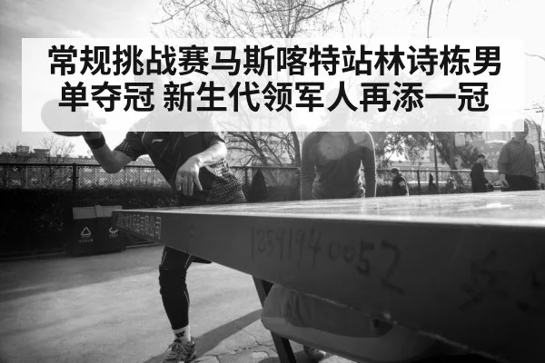 常规挑战赛马斯喀特站林诗栋男单夺冠 新生代领军人再添一冠